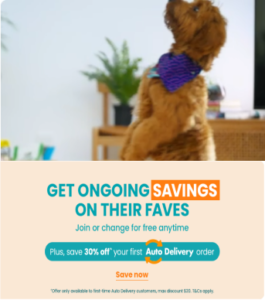 Get ongoing savings on their faves. Join or change for free at anytime, plus, save 30% off your first Auto Delivery order. Save now. Offer only available to first-time auto delivery customers, max discount $20. T&Cs apply.